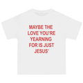 A white short-sleeve t-shirt with bold red text on the front that reads, 'MAYBE THE LOVE YOU'RE YEARNING FOR IS JUST JESUS'.